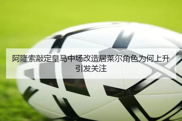 阿隆索敲定皇马中场改造居莱尔角色为何上升引发关注
