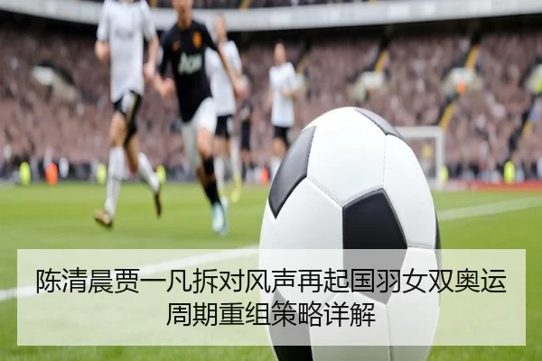 陈清晨贾一凡拆对风声再起国羽女双奥运周期重组策略详解