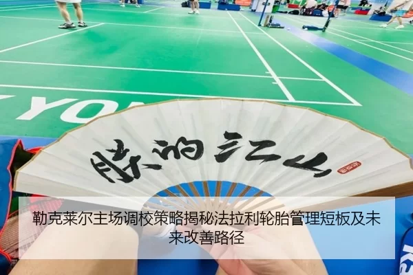 勒克莱尔主场调校策略揭秘法拉利轮胎管理短板及未来改善路径