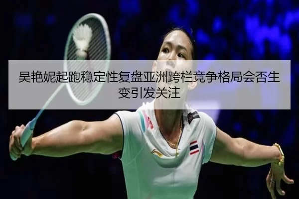 吴艳妮起跑稳定性复盘亚洲跨栏竞争格局会否生变引发关注