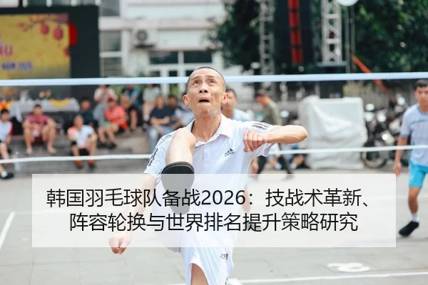 韩国羽毛球队备战2026：技战术革新、阵容轮换与世界排名提升策略研究