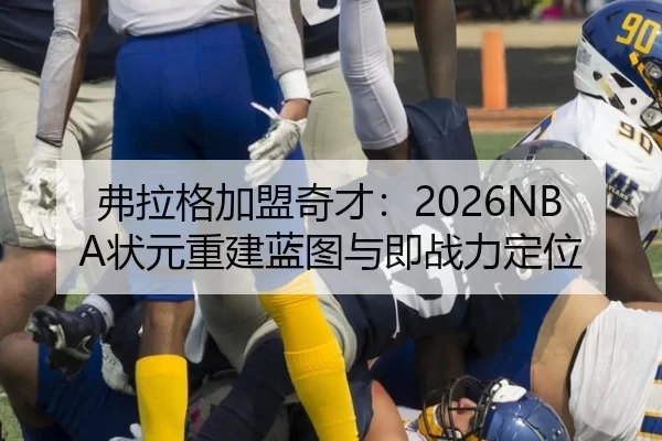 弗拉格加盟奇才：2026NBA状元重建蓝图与即战力定位