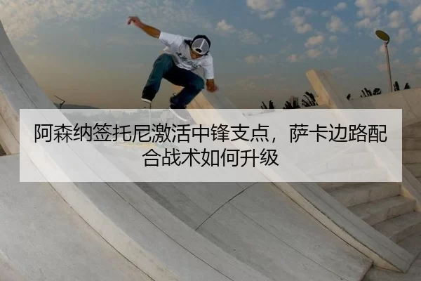 阿森纳签托尼激活中锋支点，萨卡边路配合战术如何升级